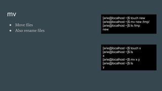 mv
● Move files
● Also rename files
[arie@localhost ~]$ touch new
[arie@localhost ~]$ mv new /tmp/
[arie@localhost ~]$ ls /tmp
new
[arie@localhost ~]$ touch x
[arie@localhost ~]$ ls
x
[arie@localhost ~]$ mv x y
[arie@localhost ~]$ ls
y
 