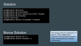 Solution
Bonus Solution
[arie@localhost ~]$ touch kit
[arie@localhost ~]$ mv kit /tmp/kat
[arie@localhost ~]$ echo “I was kit, now I’m kat” > /tmp/kat
[arie@localhost ~]$ cat /tmp/kat
I was kit, now I’m kat
[arie@localhost ~]$ echo “I’m complete” >> /tmp/kat
[arie@localhost ~]$ echo “It’s” > x
[arie@localhost ~]$ echo “Amazing” > y
The strange code for creating the 10
files ({1..10}) is called brace
expansion and provided by bash for
easily creating long and complex
combinations
 