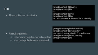 rm
● Remove files or directories
[arie@localhost ~]$ touch x
[arie@localhost ~]$ ls
x
[arie@localhost ~]$ rm x
[arie@localhost ~]$ ls x
ls: cannot access 'x': No such file or directory
[arie@localhost ~]$ mkdir directory
[arie@localhost ~]$ rm directory
rm: cannot remove 'directory': Is a directory
[arie@localhost ~]$ rm -r directory
[arie@localhost ~]$ ls
● Useful arguments
○ -r for removing directory its content
○ -i -> prompt before every removal
 