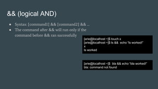 && (logical AND)
● Syntax: [command1] && [command2] && …
● The command after && will run only if the
command before && ran successfully
[arie@localhost ~]$ touch x
[arie@localhost ~]$ ls && echo “ls worked!”
x
ls worked
[arie@localhost ~]$ bla && echo “bla worked!”
bla: command not found
 