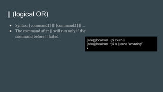|| (logical OR)
● Syntax: [command1] || [command2] || …
● The command after || will run only if the
command before || failed
[arie@localhost ~]$ touch x
[arie@localhost ~]$ ls || echo “amazing!”
x
 