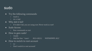 sudo
● Try the following commands:
○ touch x
○ mv x /opt
● Why did it fail?
○ If it didn’t fail, you are using root. Never work as root!
● Sudo Access
○ Run commands as root
● How to gain sudo?
○ visudo
○ Add the line: ‘<user> ALL=(ALL) NOPASSWD: ALL’
● How to switch to root account
○ su -
○ Don’t switch to root account!
 