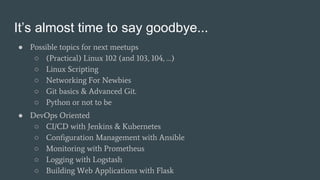 It’s almost time to say goodbye...
● Possible topics for next meetups
○ (Practical) Linux 102 (and 103, 104, …)
○ Linux Scripting
○ Networking For Newbies
○ Git basics & Advanced Git.
○ Python or not to be
● DevOps Oriented
○ CI/CD with Jenkins & Kubernetes
○ Configuration Management with Ansible
○ Monitoring with Prometheus
○ Logging with Logstash
○ Building Web Applications with Flask
 