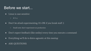 Before we start...
● Linux is case sensitive
○ A != a
● Don’t be afraid experimenting. It’s OK if you break stuff :)
○ Small note: don’t experiment on production
● Don’t expect feedback (like smiley) every time you execute a command.
● Everything we’ll do is distro-agnostic at this meetup
● ASK QUESTIONS
 