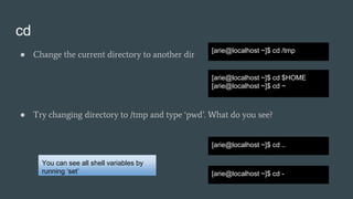 cd
● Change the current directory to another dir
● Try changing directory to /tmp and type ‘pwd’. What do you see?
[arie@localhost ~]$ cd /tmp
[arie@localhost ~]$ cd $HOME
[arie@localhost ~]$ cd ~
[arie@localhost ~]$ cd ..
You can see all shell variables by
running ‘set’ [arie@localhost ~]$ cd -
 
