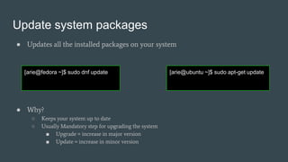 Update system packages
● Updates all the installed packages on your system
● Why?
○ Keeps your system up to date
○ Usually Mandatory step for upgrading the system
■ Upgrade = increase in major version
■ Update = increase in minor version
[arie@fedora ~]$ sudo dnf update [arie@ubuntu ~]$ sudo apt-get update
 
