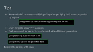 Tips
● You can install or remove multiple packages by specifying their names separated
by a space
● Don’t forget to specify ‘-y’ in scripts
● Each command we saw so far, can be used with additional parameters
Explore the options with ‘man’
[arie@fedora ~]$ sudo dnf install -y python-requests zlib vim
[arie@fedora ~]$ sudo dnf install -v zlib
[arie@ubuntu ~]$ sudo apt-get install -d zlib
 