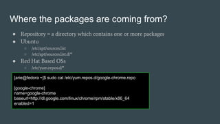 Where the packages are coming from?
● Repository = a directory which contains one or more packages
● Ubuntu
○ /etc/apt/sources.list
○ /etc/apt/sources.list.d/*
● Red Hat Based OSs
○ /etc/yum.repos.d/*
[arie@fedora ~]$ sudo cat /etc/yum.repos.d/google-chrome.repo
[google-chrome]
name=google-chrome
baseurl=http://dl.google.com/linux/chrome/rpm/stable/x86_64
enabled=1
 