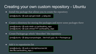 Creating your own custom repository - Ubuntu
● Install the package that allows you to create the repository
● Create a directory for storing the packages and move some packages there
● Create Packages.gz which “describes” the repository
● Add it to repositories list
[arie@ubuntu ~]$ sudo apt-get install - y dpkg-dev
[arie@ubuntu ~]$ sudo mkdir -p /usr/local/my_repo
[arie@ubuntu ~]$ sudo chmod 777 /usr/local/my_repo
[arie@ubuntu ~]$ dpkg-scanpackages . /dev/null | gzip -9c > Packages.gz
[arie@ubuntu ~]$ sudo vi /etc/apt/sources.list
deb file:/usr/local/my_repo ./
 