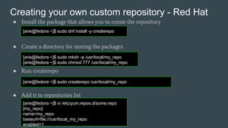 Creating your own custom repository - Red Hat
● Install the package that allows you to create the repository
● Create a directory for storing the packages
● Run createrepo
● Add it to repositories list
[arie@fedora ~]$ sudo dnf install -y createrepo
[arie@fedora ~]$ sudo mkdir -p /usr/local/my_repo
[arie@fedora ~]$ sudo chmod 777 /usr/local/my_repo
[arie@fedora ~]$ sudo createrepo /usr/local/my_repo
[arie@fedora ~]$ vi /etc/yum.repos.d/some.repo
[my_repo]
name=my_repo
baseurl=file:///usr/local_my_repo
enabled=1
 