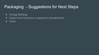 Packaging - Suggestions for Next Steps
● Package Building
● Explore base limitations compared to extended tools
● Cache
 