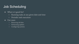 Job Scheduling
● What is it good for?
○ Running tasks at any given date and time
○ Periodic task execution
● Use cases
○ Removing old data
○ Performing updates
○ Configuring systems
 