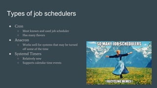 Types of job schedulers
● Cron
○ Most known and used job scheduler
○ Has many flavors
● Anacron
○ Works well for systems that may be turned
off some of the time
● Systemd Timers
○ Relatively new
○ Supports calendar time events
 