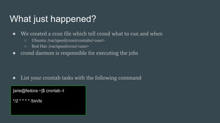 What just happened?
● We created a cron file which tell crond what to run and when
○ Ubuntu: /var/spool/cron/crontabs/<user>
○ Red Hat: /var/spool/cron/<user>
● crond daemon is responsible for executing the jobs
● List your crontab tasks with the following command
[arie@fedora ~]$ crontab -l
*/2 * * * * /bin/ls
 