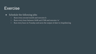 Exercise
● Schedule the following jobs:
○ Runs every second month and executes ls
○ Runs every hour between 14:00 and 17:00 and executes ‘w’
○ Run every hour on Tuesday and saves the output of date to /tmp/date.log
 