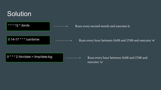 Solution
* * * */2 * /bin/ls Runs every second month and executes ls
0 14-17 * * * /usr/bin/w Runs every hour between 14:00 and 17:00 and executes ‘w’
0 * * * 2 /bin/date > /tmp/date.log Runs every hour between 14:00 and 17:00 and
executes ‘w’
 