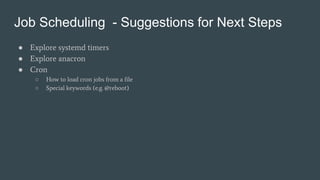 Job Scheduling - Suggestions for Next Steps
● Explore systemd timers
● Explore anacron
● Cron
○ How to load cron jobs from a file
○ Special keywords (e.g. @reboot)
 