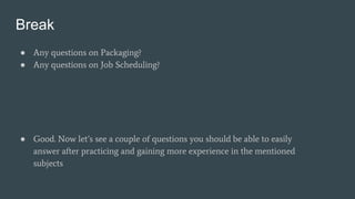 Break
● Any questions on Packaging?
● Any questions on Job Scheduling?
● Good. Now let’s see a couple of questions you should be able to easily
answer after practicing and gaining more experience in the mentioned
subjects
 