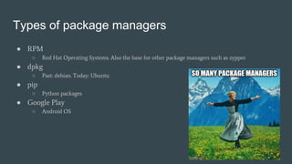 Types of package managers
● RPM
○ Red Hat Operating Systems. Also the base for other package managers such as zypper
● dpkg
○ Past: debian. Today: Ubuntu
● pip
○ Python packages
● Google Play
○ Android OS
 