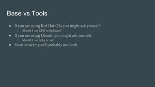 Base vs Tools
● If you are using Red Hat OSs you might ask yourself:
○ Should I use RPM or dnf/yum?”
● If you are using Ubuntu you might ask yourself:
○ Should I use dpkg or apt?
● Short answer: you’ll probably use both
 