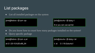 List packages
● List all installed packages on the system
● Do you know how to count how many packages installed on the system?
● Query specific package
[arie@fedora ~]$ rpm -qa [arie@ubuntu ~]$ dpkg -l
# or you can use apt list
[arie@fedora ~]$ rpm -q at
at-3.1.20-10.fc28.x86_64
[arie@ubuntu ~]$ dpkg -l at
ii at 3.1.18-2ubuntu1
 