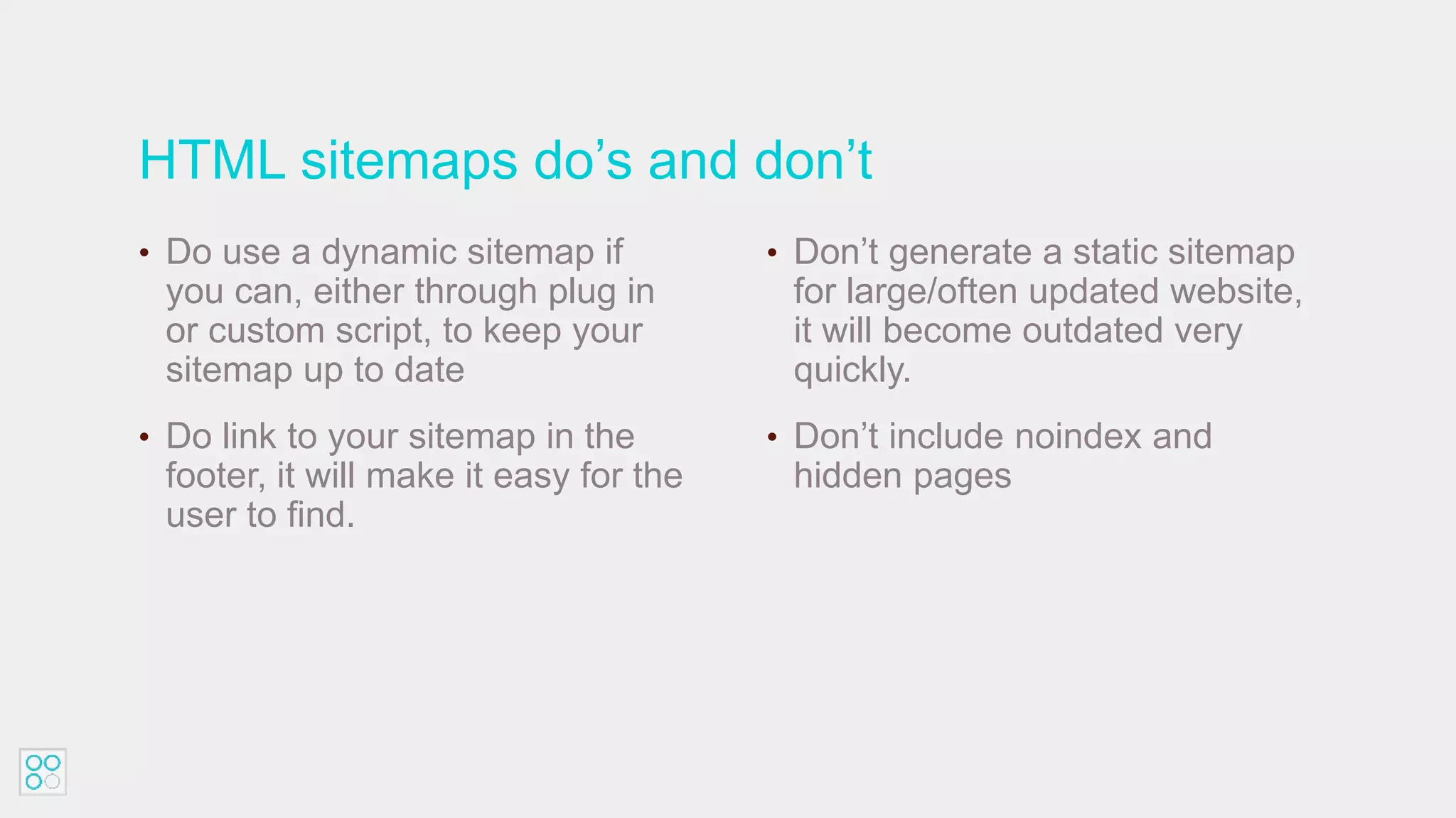 HTML sitemaps do’s and don’t
• Do use a dynamic sitemap if
you can, either through plug in
or custom script, to keep your
sitemap up to date
• Do link to your sitemap in the
footer, it will make it easy for the
user to find.
• Don’t generate a static sitemap
for large/often updated website,
it will become outdated very
quickly.
• Don’t include noindex and
hidden pages
 