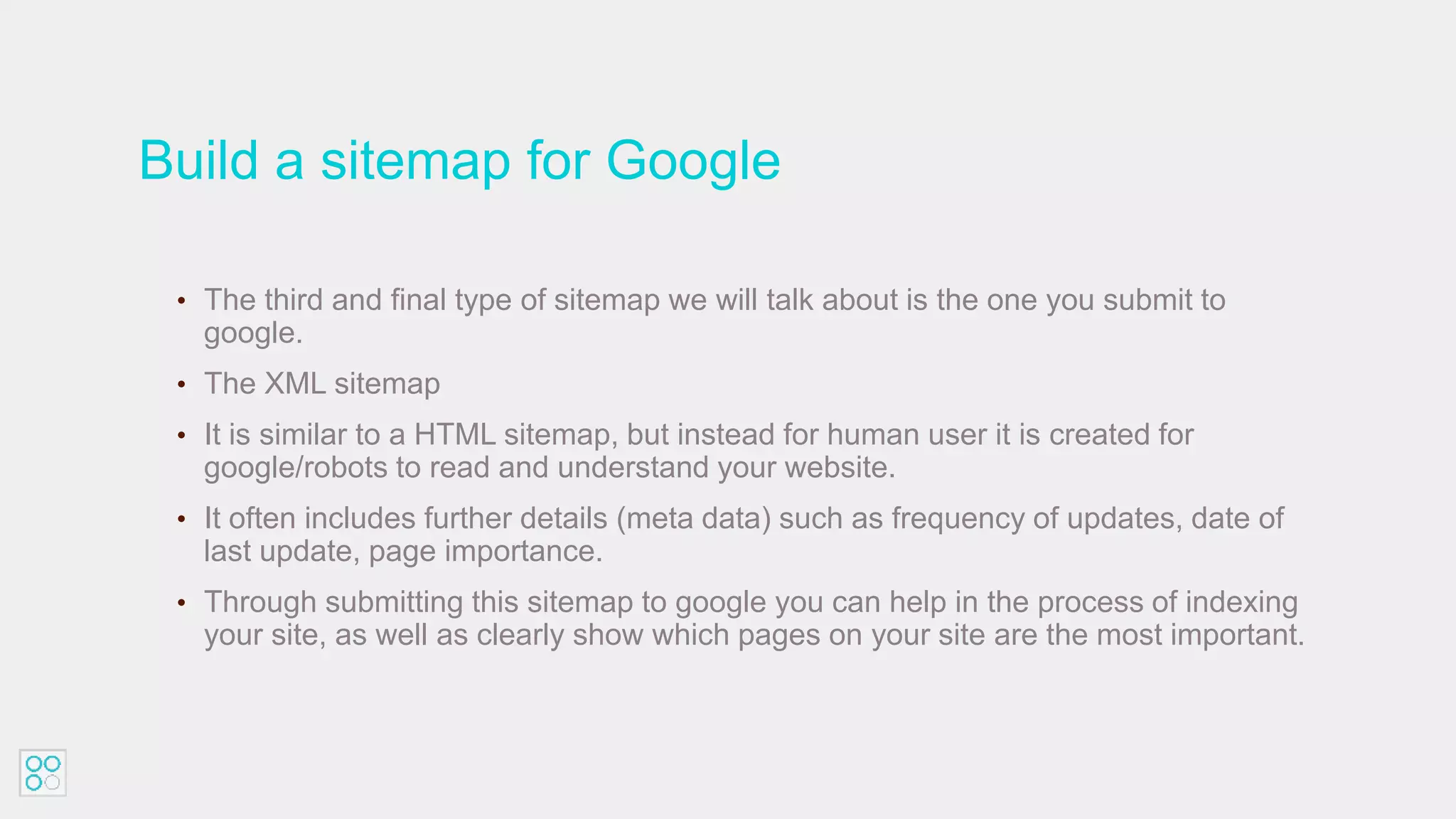 Build a sitemap for Google
• The third and final type of sitemap we will talk about is the one you submit to
google.
• The XML sitemap
• It is similar to a HTML sitemap, but instead for human user it is created for
google/robots to read and understand your website.
• It often includes further details (meta data) such as frequency of updates, date of
last update, page importance.
• Through submitting this sitemap to google you can help in the process of indexing
your site, as well as clearly show which pages on your site are the most important.
 
