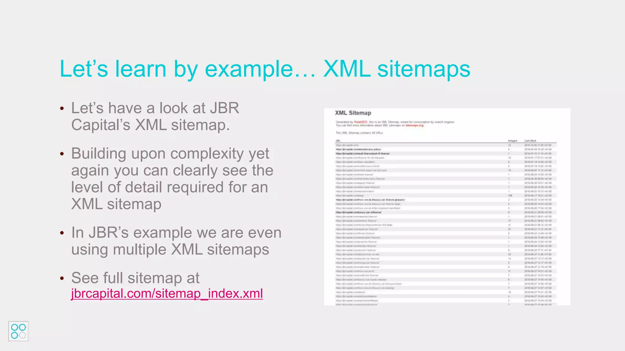 Let’s learn by example… XML sitemaps
• Let’s have a look at JBR
Capital’s XML sitemap.
• Building upon complexity yet
again you can clearly see the
level of detail required for an
XML sitemap
• In JBR’s example we are even
using multiple XML sitemaps
• See full sitemap at
jbrcapital.com/sitemap_index.xml
 