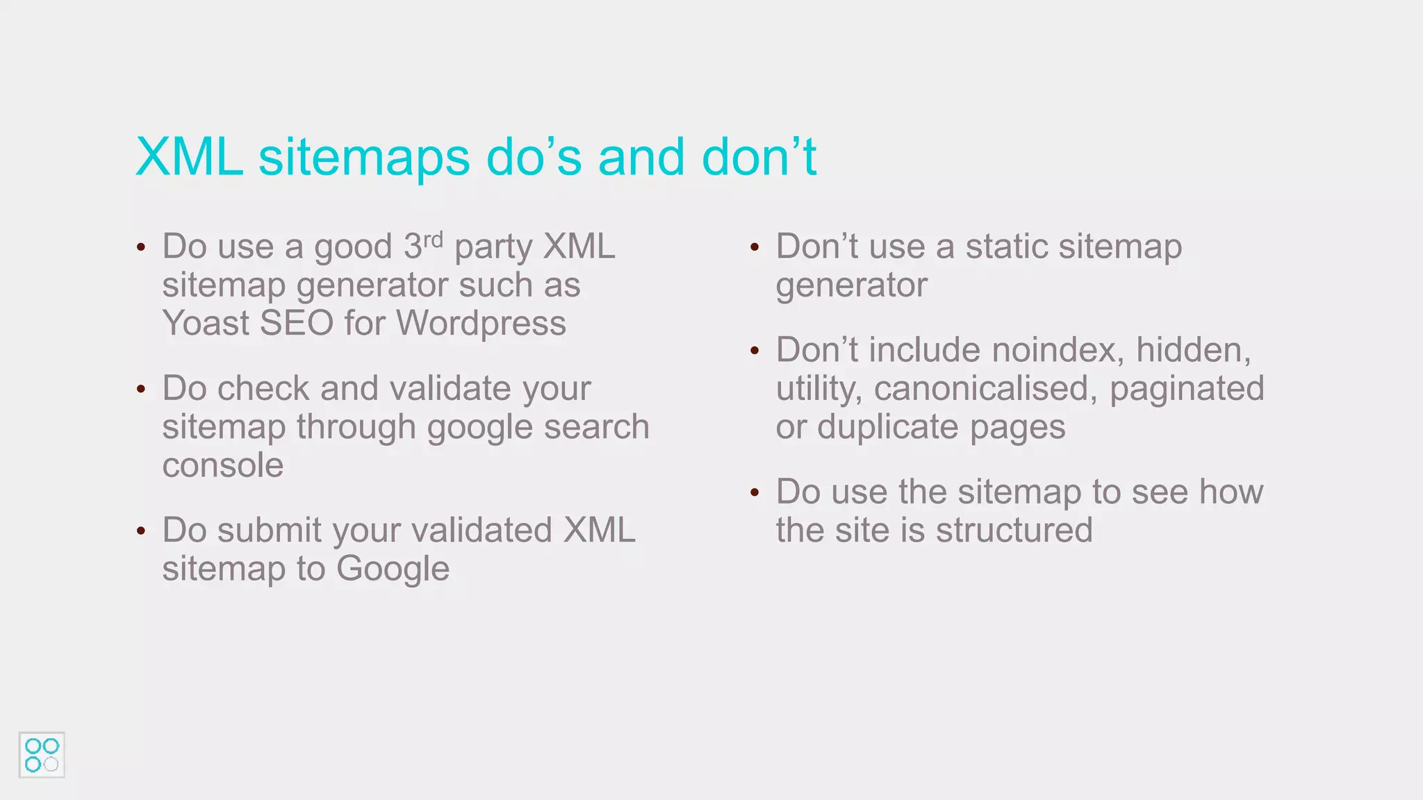 XML sitemaps do’s and don’t
• Do use a good 3rd party XML
sitemap generator such as
Yoast SEO for Wordpress
• Do check and validate your
sitemap through google search
console
• Do submit your validated XML
sitemap to Google
• Don’t use a static sitemap
generator
• Don’t include noindex, hidden,
utility, canonicalised, paginated
or duplicate pages
• Do use the sitemap to see how
the site is structured
 