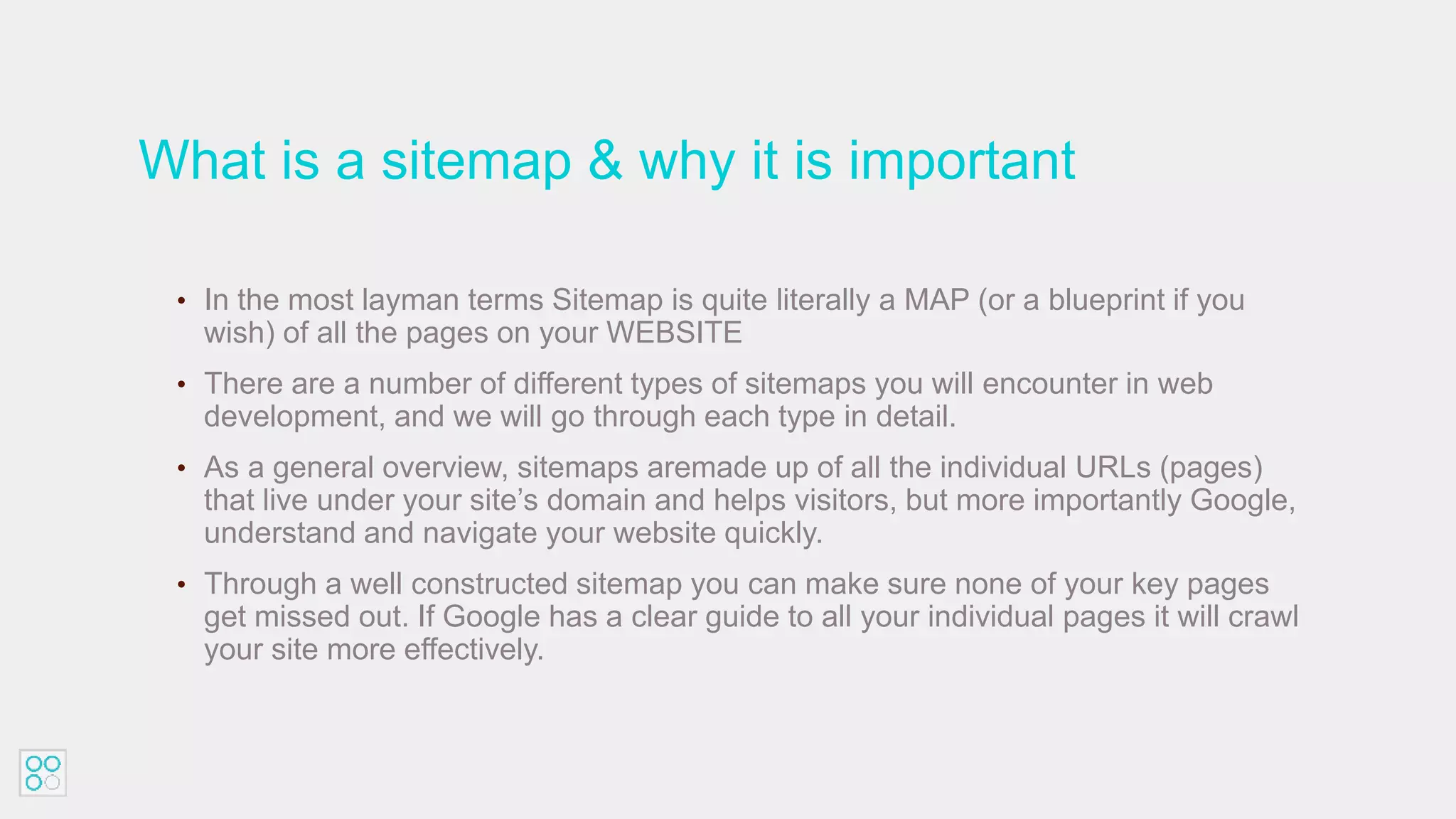 What is a sitemap & why it is important
• In the most layman terms Sitemap is quite literally a MAP (or a blueprint if you
wish) of all the pages on your WEBSITE
• There are a number of different types of sitemaps you will encounter in web
development, and we will go through each type in detail.
• As a general overview, sitemaps aremade up of all the individual URLs (pages)
that live under your site’s domain and helps visitors, but more importantly Google,
understand and navigate your website quickly.
• Through a well constructed sitemap you can make sure none of your key pages
get missed out. If Google has a clear guide to all your individual pages it will crawl
your site more effectively.
 