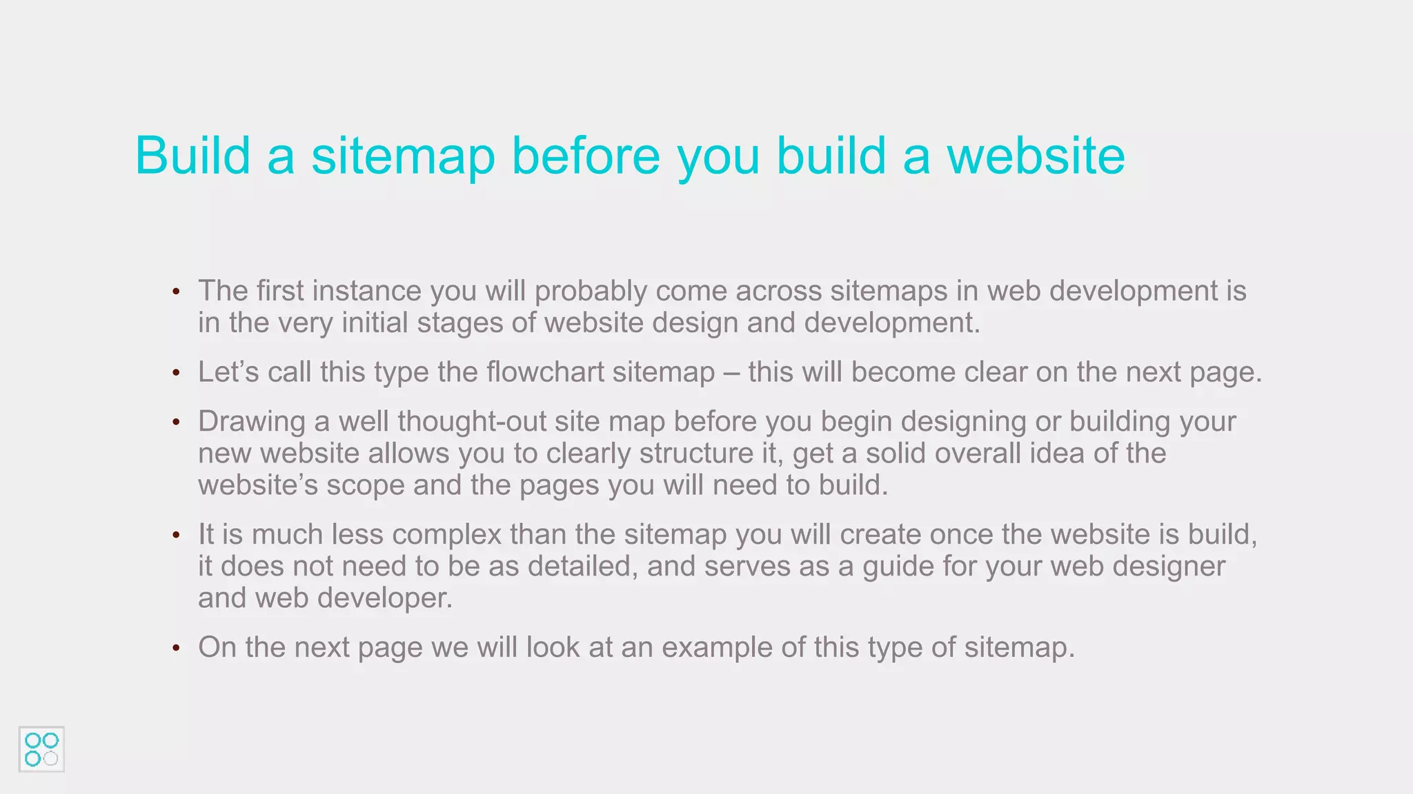 Build a sitemap before you build a website
• The first instance you will probably come across sitemaps in web development is
in the very initial stages of website design and development.
• Let’s call this type the flowchart sitemap – this will become clear on the next page.
• Drawing a well thought-out site map before you begin designing or building your
new website allows you to clearly structure it, get a solid overall idea of the
website’s scope and the pages you will need to build.
• It is much less complex than the sitemap you will create once the website is build,
it does not need to be as detailed, and serves as a guide for your web designer
and web developer.
• On the next page we will look at an example of this type of sitemap.
 