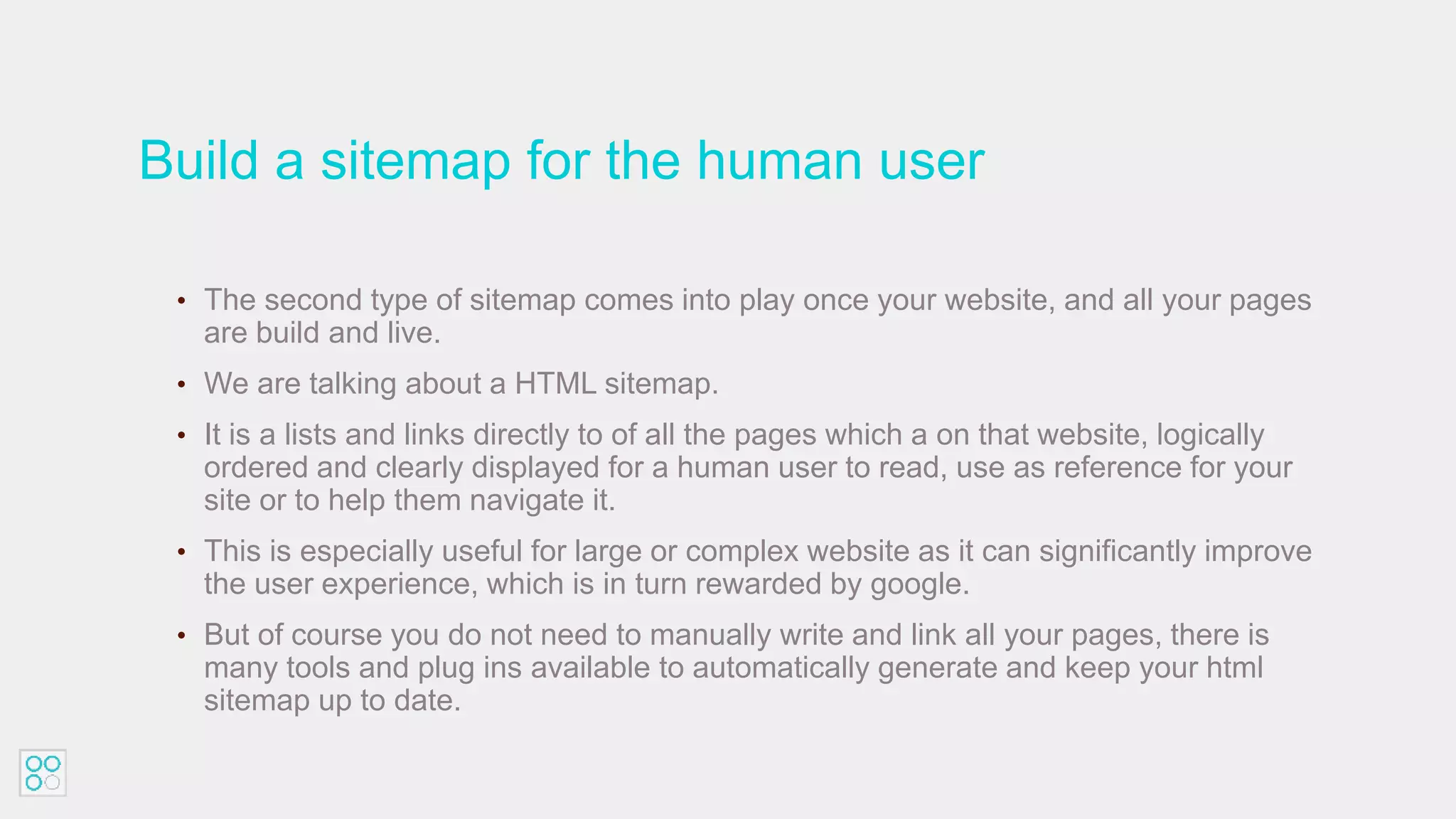 Build a sitemap for the human user
• The second type of sitemap comes into play once your website, and all your pages
are build and live.
• We are talking about a HTML sitemap.
• It is a lists and links directly to of all the pages which a on that website, logically
ordered and clearly displayed for a human user to read, use as reference for your
site or to help them navigate it.
• This is especially useful for large or complex website as it can significantly improve
the user experience, which is in turn rewarded by google.
• But of course you do not need to manually write and link all your pages, there is
many tools and plug ins available to automatically generate and keep your html
sitemap up to date.
 