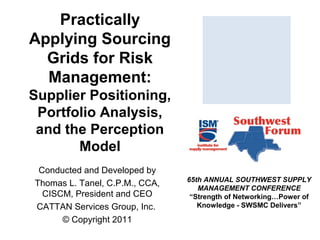 Practically
Applying Sourcing
Grids for Risk
Management:
Supplier Positioning,
Portfolio Analysis,
and the Perception
Model
Conducted and Developed by
Thomas L. Tanel, C.P.M., CCA,
CISCM, President and CEO
CATTAN Services Group, Inc.
© Copyright 2011

65th ANNUAL SOUTHWEST SUPPLY
MANAGEMENT CONFERENCE
“Strength of Networking…Power of
Knowledge - SWSMC Delivers”

 