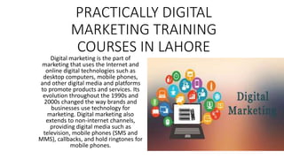 PRACTICALLY DIGITAL
MARKETING TRAINING
COURSES IN LAHORE
Digital marketing is the part of
marketing that uses the Internet and
online digital technologies such as
desktop computers, mobile phones,
and other digital media and platforms
to promote products and services. Its
evolution throughout the 1990s and
2000s changed the way brands and
businesses use technology for
marketing. Digital marketing also
extends to non-internet channels,
providing digital media such as
television, mobile phones (SMS and
MMS), callbacks, and hold ringtones for
mobile phones.
 