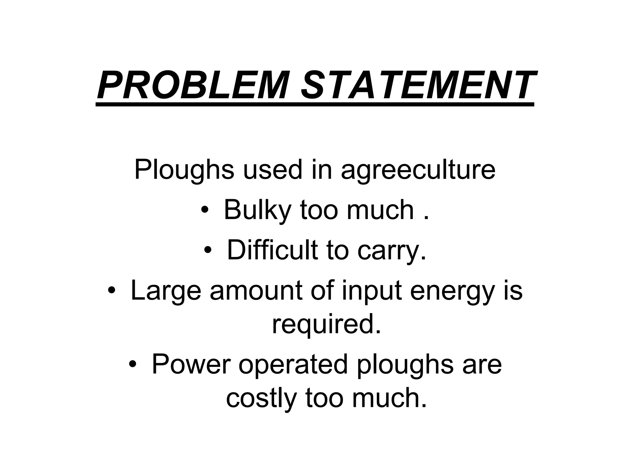 PROBLEM STATEMENT
Ploughs used in agreeculture
• Bulky too much .
• Difficult to carry.
• Large amount of input energy is
required.
• Power operated ploughs are
costly too much.