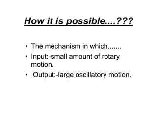How it is possible....???
• The mechanism in which.......
• Input:-small amount of rotary
motion.
• Output:-large oscillatory motion.