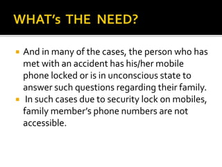  And in many of the cases, the person who has
met with an accident has his/her mobile
phone locked or is in unconscious state to
answer such questions regarding their family.
 In such cases due to security lock on mobiles,
family member’s phone numbers are not
accessible.
 