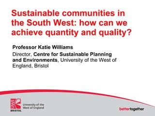 Sustainable communities in the South West: how can we achieve quantity and quality? Professor Katie Williams Director,  Centre for Sustainable Planning and Environments , University of the West of England, Bristol 