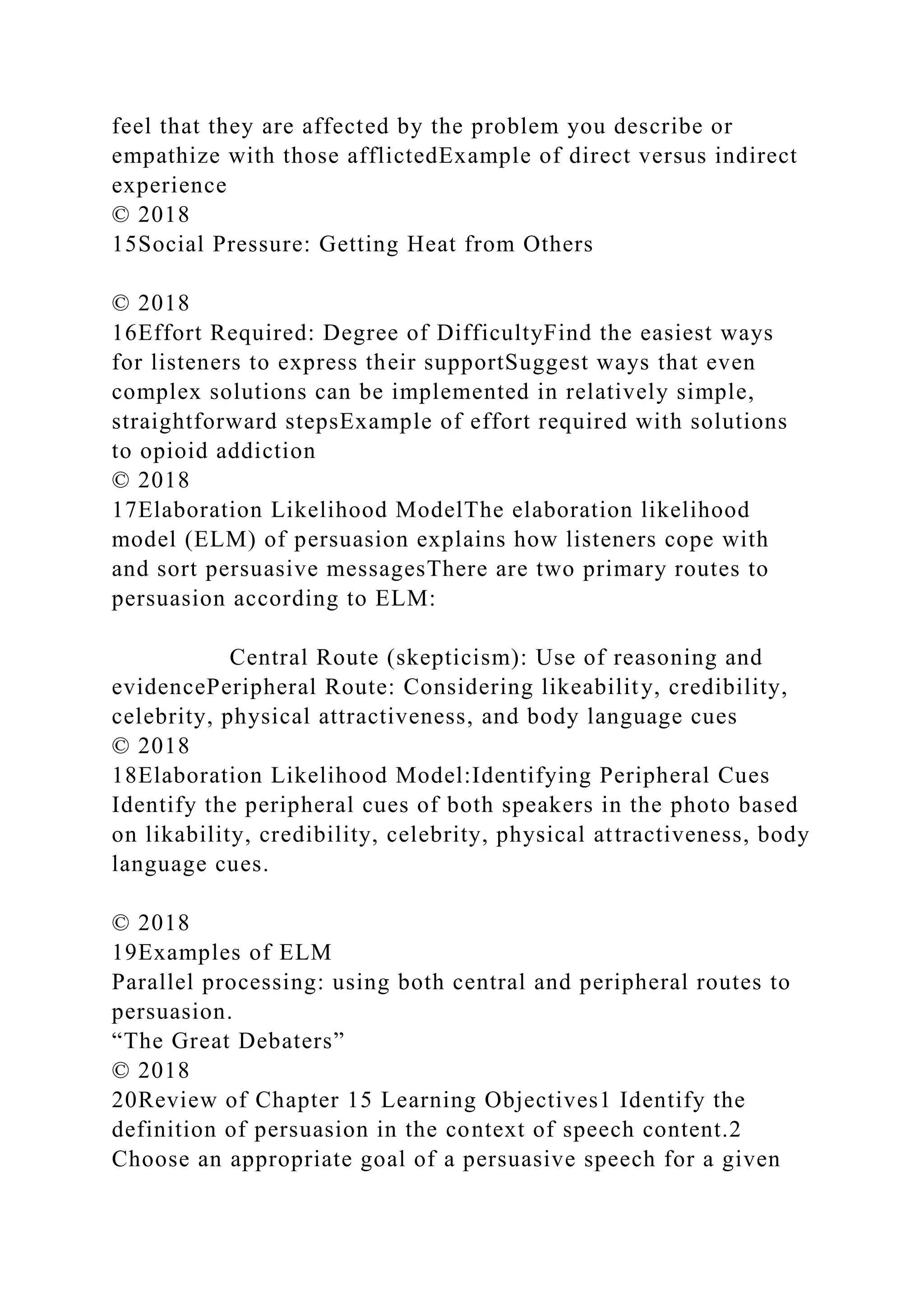 feel that they are affected by the problem you describe or
empathize with those afflictedExample of direct versus indirect
experience
© 2018
15Social Pressure: Getting Heat from Others
© 2018
16Effort Required: Degree of DifficultyFind the easiest ways
for listeners to express their supportSuggest ways that even
complex solutions can be implemented in relatively simple,
straightforward stepsExample of effort required with solutions
to opioid addiction
© 2018
17Elaboration Likelihood ModelThe elaboration likelihood
model (ELM) of persuasion explains how listeners cope with
and sort persuasive messagesThere are two primary routes to
persuasion according to ELM:
Central Route (skepticism): Use of reasoning and
evidencePeripheral Route: Considering likeability, credibility,
celebrity, physical attractiveness, and body language cues
© 2018
18Elaboration Likelihood Model:Identifying Peripheral Cues
Identify the peripheral cues of both speakers in the photo based
on likability, credibility, celebrity, physical attractiveness, body
language cues.
© 2018
19Examples of ELM
Parallel processing: using both central and peripheral routes to
persuasion.
“The Great Debaters”
© 2018
20Review of Chapter 15 Learning Objectives1 Identify the
definition of persuasion in the context of speech content.2
Choose an appropriate goal of a persuasive speech for a given
 
