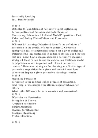 Practically Speaking
by J. Dan Rothwell
© 2018
2Chapter 15Foundations of Persuasive SpeakingDefining
PersuasionGoals of PersuasionAttitude-Behavior
ConsistencyElaboration Likelihood ModelPropositions: Fact,
Value, and Policy ClaimsCulture and Persuasion
© 2018
3Chapter 15 Learning Objectives1 Identify the definition of
persuasion in the context of speech content.2 Choose an
appropriate goal of a persuasive speech for a given audience.3
Determine the inconsistencies in audience attitude and behavior
that can impact how a speaker chooses a persuasive speaking
strategy.4 Identify how to use the elaboration likelihood model
to help listeners sort important and relevant persuasive
content.5 Determine strategies for choosing an effective type of
persuasive proposition for a given audience.6 Assess how
culture can impact a given persuasive speaking situation.
© 2018
4Defining Persuasion
Persuasion is the communication process of converting,
modifying, or maintaining the attitudes and/or behavior of
others
What is the difference between coercion and persuasion?
© 2018
5Coercion vs. Persuasion
Perception of Choice
Coercion Persuasion
ThreatsArgument
Physical forceEvidence
BlackmailReasoning
ViolenceEmotion
© 2018
 