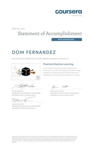 coursera.org
Statement of Accomplishment
WITH DISTINCTION
JULY 08, 2014
DOM FERNANDEZ
HAS SUCCESSFULLY COMPLETED THE JOHNS HOPKINS UNIVERSITY'S OFFERING OF
Practical Machine Learning
Upon completion of this course students understand the
components of a machine learning algorithm and how to apply
multiple basic machine learning tools. Students also learn to
apply these tools to build and evaluate predictors on real data.
JEFFREY LEEK, PHD
DEPARTMENT OF BIOSTATISTICS, JOHNS HOPKINS
BLOOMBERG SCHOOL OF PUBLIC HEALTH
BRIAN CAFFO, PHD, MS
DEPARTMENT OF BIOSTATISTICS, JOHNS HOPKINS
BLOOMBERG SCHOOL OF PUBLIC HEALTH
ROGER D. PENG, PHD
DEPARTMENT OF BIOSTATISTICS, JOHNS HOPKINS
BLOOMBERG SCHOOL OF PUBLIC HEALTH
PLEASE NOTE: THE ONLINE OFFERING OF THIS CLASS DOES NOT REFLECT THE ENTIRE CURRICULUM OFFERED TO STUDENTS ENROLLED AT
THE JOHNS HOPKINS UNIVERSITY. THIS STATEMENT DOES NOT AFFIRM THAT THIS STUDENT WAS ENROLLED AS A STUDENT AT THE JOHNS
HOPKINS UNIVERSITY IN ANY WAY. IT DOES NOT CONFER A JOHNS HOPKINS UNIVERSITY GRADE; IT DOES NOT CONFER JOHNS HOPKINS
UNIVERSITY CREDIT; IT DOES NOT CONFER A JOHNS HOPKINS UNIVERSITY DEGREE; AND IT DOES NOT VERIFY THE IDENTITY OF THE
STUDENT.
 
