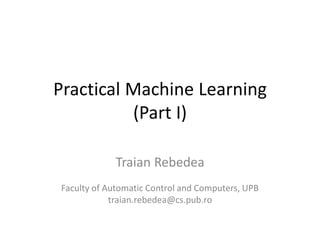 Practical Machine Learning
(Part I)
Traian Rebedea
Faculty of Automatic Control and Computers, UPB
traian.rebedea@cs.pub.ro
 