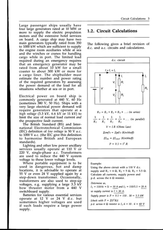 Circuit Calculations 3
Large passenger ships usually have
four large generatorsrated at L0 MW or
more to supply the electric propulsion
motors and the extensive hotel services
on board. A cargo ship may have two
main generatorstypically rated from 350
to 1000kW which are sufficient to supply
the engine room auxiliaries while at sea
and the winches or cranes for handling
cargo while in port. The limited load
required during an emergency requires
that an emergency generator may be
rated from about 10 kW for a small
coaster to about 300 kW or more for
a cargo liner. The shipbuilder must
estimate the number and power rating
of the required generatorsby assessing
the power demand of the load for all
situations whether at seaor in port.
Electrical power on board ship is
commonly generated at 440 V, 60 Hz
(sometimes380 V, 50 Hz). Ships with a
very large electricalpower demand will
require generators that operate at a
high aoltage
(3.3kV, 6.6 kV or 11 kV) to
limit the size of normal load current and
the prospectivefault current.
The British Standard (BS) and Inter-
national ElectrotechnicalCommission
[EC) definition of.Iow aoltage
is 50 V a.c.
to 1000V a.c. (the IEC give this definition
to harmonise British and European
standards).
Lighting and other low power ancillary
services usually operate at 110 V or
220 V, single-phase a.c. Transformers
are used to reduce the 440 V svstem
voltage to these lower voltage leveis.
Where portable equipment is to be
used in dangerous, hot and damp
locations, it is advisable to operate at
55 V or even 24 V supplied again by a
step-down transformer. Occasionally,
transformers are also used to step-up
voltages, e.g. supplying a large 3.3 kV
bow thruster motor from a 440 V
switchboard supply.
Batteriesfor various essentialservices
operate at 1.2 V or 24 V d.c. but
sometimes higher voltages are used
if such loads require a large power
supply.
L.2. Circuit Calculations
The following gives
d.c. and a.c. circuits
a brief revision of
and calculations.
d.c. circuit
Rr = Rr + R2+ Re* . .., (in series)
1 1
* _ * - +. .. (in parallel)
R2 R3
Y: /.R (Ohms
Law)
Zemfs: Zpd's(Kirchhffi
Xlnv: Elour Kirchhffi
P : V . l : 1 2 . R
l = 1 , + 1 ,
Example:
Using the above circuit with a 110 V d.c.
supply and R1 : 6 Q, Rz : 5 O, R3 : 5.5 O:
Calculate all currents, supply power and
p.d. acrossthe 6 O resistor.
Determineas.
11: 11.0/(6
+ 5) : 70A andlz : 110/5.5
: 20A
sosupplycurrenti, f- SOA,.
Supply
poweris P : V.I : 1"L0
. 30 : 3.3kW
fcheckutithP:Z(I'R)]
p.d. across6 Cl resistoris 11.6:1-0 . 6 : 60 V
 
