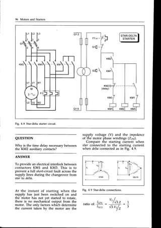 96 Motors and Starters
l:,
u
STAR-DELTA
STARTER
Fig. 4.8 Star-deltastartercircuit.
QUESTION
Whv is the time delav necessary
between
the'KM2 auxiliary contacts?
ANSWER
To provide an electricalinterlock between
contactors KM1 and KM3. This is to
prevent a full short-circuitfault acrossthe
supply lines during the changeover from
star to delta.
supply voltage (V) and the impedance
of the motor phase windings (Zpn).
Compare the starting current when
star connected to the starting current
when deltaconnectedas in Fig. 4.9.
Fig. 4.9 Star-deltaconnections.
At the instant of starting when the
supply has just been switched on and
the motor has not yet started to rotate,
there is no mechanical output from the
motor. The onlv factors which determine
the current ta(en bv the motor are the
"/*.,
ratio of:
Ir(Y) :
Ir(a)
_ 1
3
6V
 