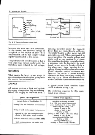 98 Motors and Starters
t
x%.Vrl
to motor
I
t * z
100%
tlv,
lsupply
1*.
1
l'""l
x%"
v'
1 -phase
unit
tapping
star
point
tapping
points
x = Nr/ N.,
Fig. 4.L0 Autotransformer connections.
between the start and run conditions.
In the former, the reduced voltage is
supplied to the motor at start then
disconnectedand the full supply voltage
rapidly reconnectedto the motor.
The problem with open-transition
is that a
very large surge current canflow after the
transition from reduced to full voltage.
QUESTION
What causesthe large current surge in
gpen transition starterswhen going from
the start to the run condition?-
ry11ing induction motor the magnetic
field does not immediately colhpse.
The motor begins to slow down but-still
generatesan emf. When reconnectedin
open transition, the supply voltage and
motor emf are not necessarilyin- phase
(the condition is similar to synchronising
a generatoronto the bus-bais). An addi--
tional current surge is therefore likely at
the changeover stage, causing furiher
voltagedip and soaffectother cohsumers.
Closedtransition starters overcome this
because the motor is never actuallv
disconnectedfrom the supply during th"e
starting cycle. Most autotransformer
startersusedthe closedtransitionmethod.
ANSWER
A typical circuit closedtransition starter
All motors generate a back emf against circuit is shown in Fig. 4.11.
llj
t"pp.ty voltagewhen they arerunning. The switching sequence for this starter
when the supply is removed from a circuit is as fjllowi:
power circuit operation control circuit operation
manual closing of fused-isolator QL
closing KM1: star connection of transformer
closing of KM2: motor supply via transformer
opening of KML: star connection opens
closing of KM3: direct supply to motor
(Note the mechanical interlock of KM1-KM3)
KM3 contactors drops out, motor stop
control circuit voltage available
(e.g. 110V from control transformer)
press start button 52 to close KML
interlocking of KM3 by KM1
closing of KA1 by KM1
closing of KM2 by KA1
hold-in of KM2
opening of KM1 by KA1 (after time delay)
closing of KM3 by KM1
interlocking of KM1 by KM3
hold-in of KM3
opening of KM2 by KA1
Stop by 51 button or OCR trip F1
 