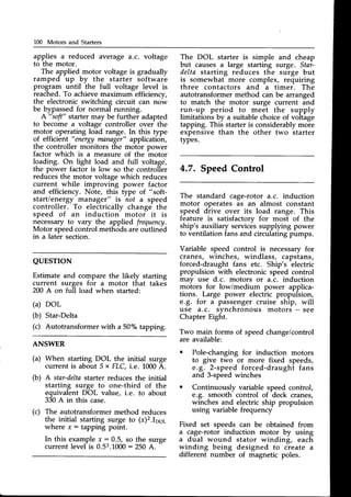 100 Motors and Starters
applies a reduced average a.c. voltage
to the motor.
The applied motor voltage is gradually
ramped up by the starter sciftware
program until the full voltage level is
reached. To achieve maximum efficiency,
the electronic switching circuit can now
be bypassedfor normal running.
A "soft" starter may be further adapted
to become a voltage controller over the
motgl operating load range. In this type
of efficient "energy
mnnager"application,
the controller monitors the motor power
factor which is a measure of the motor
loading. On light load and full voltage,
the power factor is low so the controller
reducesthe motor voltage which reduces
current while improving power factor
and efficiency. Note, this type of "soft-
start/energy manager" is not a speed
controller. To electrically change the
speed of an induction motor it is
necessaryto vary the applied frequency.
Motor speedcontrol methodsareoutlined
in a later section.
The DOL starter is simple and cheap
but causes a large starting surge. Star-
delta starting reduces the surge but
is somewhat more complex, requiring
three contactors and a timer. The
autotransformermethod can be arranged
to match the motor surge current and
run-up period to meet the supply
limitations by a suitable choice of voltage
tapping. This starteris considerablymore
expensive than the other two starter
types.
4.7. SpeedControl
The standard cage-rotor a.c. induction
motor operates as an almost constant
speed drive over its load range. This
feature is satisfactorv for most of the
ship's auxiliary servicessupplying power
to ventilation fans and circulating pumps.
Variable speed control is necessaryfor
cranes, winches, windlass, capstans,
forced-draught fans etc. Ship's electric
propulsion with electronicspeed control
mav use d.c. motors or a.c. induction
moiors for low/medium power applica-
tions. Large power electric propulsion,
e.g. for a passengercruise ship, will
use a.c. svnchronous motors - see
Chapter Eight.
Two main forms of speedchange/control
are available:
o Pole-changing for induction motors
to give two or more fixed speeds,
e.g. 2-speed forced-draught fans
and 3-speedwinches
o Continuously variable speed control,
e.g. smooth control of deck cranes,
winches and electric ship propulsion
using variable frequency
Fixed set speeds can be obtained from
a cage-rotor induction motor by using
a dual wound stator winding, each
winding being designed to create a
different number of magnetic poles.
QUESTTON
Estimate and compare the likely starting
current surges for a motor that takes
200 A on full load when started:
(a) DOL
(b) Star-Delta
(c) Autotransformerwith a 50% tapping.
ANSWER
(a) When starting DOL the initial surge
current is about 5 x FLC,i.e. 1000A.
(b) A star-deltastarter reduces the initial
starting surge to one-third of the
equivalent DOL value, i.e. to about
330A in this case.
(c) The autotransformermethod reduces
the initial starting surge to (r)2.Ipe1
where r: tapping point.
In this examplex: 0.5, so the surge
current level is 0.52.1000
: 250 A.
-
 