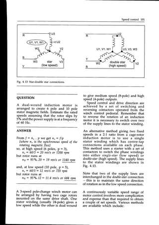 Speedcontrol L01
u1,
v1,
w1
u1.
v1.
w1 u3.v3.w3
double
star
(highspeed)
Fig. 4.13 Star-doublestar connections.
QUESTION
A dual-wound induction motor is
arranged to create 6 pole and 10 pole
stator magneticfields. Estimatethe rated
speeds assuming that the rotor slips by
57oand the power supply is at afrequency
of 60 Hz.
to give medium speed (8-pole)and high
speed (4-pole)outputs.
Speed control and drive direction are
achieved by u set of switching and
reversing contactors operated from the
winch control pedestal. Remember that
to reverse the rotation of an induction
motor it is necessaryto switch over two
of the supply lines to the stator winding.
An alternative method giving two fixed
speeds in a 2:1 ratio from a cage-rotor
induction motor is to use a single
stator winding which has centre-tap
connections available on each phase.
This method uses a starter with a set of
contactorsto switch the phase windings
into either single-star(low speed) or
double-star
(high speed).The supply lines
to the stator windings are shown in
Fig. 4.13.
Note that two of the supply lines are
interchanged in the double-star
connection
- this is to maintain the same direction
of rotation asin the low speedconnection.
A continuously variable speed range of
motor control involves more complication
and expensethan that required tb obtain
a couple of set speeds.Various methods
are available which include:
ANSWER
From f
: nr . p we get nr: f/p
[raheren, is the synchronous
speedof the
rotating magnetic
fluxl
so, at high speed(6 poles, p : 3),
nr: 60/3 : 20 rea/sor 1200rpm
but rotor runs at
np: 95Y".20: 19 rea/sor 1L40rpm
and, at low speed(10 pole, p :5),
nr: 60/5: 12 rea/sor 720rpm
but rotor runs at
nn: 95o/o.12
: 11.4rea/sor 684rpm
A 3-speedpole-changewinch motor can
be arranged by having two cage rotors
mounted on the same drive shaft. One
stator winding (usually 2[-pole) gives a
low speedwhile the other is dual wound
 