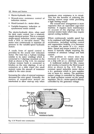 702 Motors and Starters
o
o
Electro-hydraulicdrive.
Wound-rotor resistance control of
induction motors-
Ward-Leonard d.c. motor drive.
o Variable-frequency induction or
synchronousmotor control.
The electro-hydraulic drive, often used
for deck crane control, has a relatively
simpleelectricalsection.This is a constant
single-speedinduction motor supplied
from a DOL or star-delta starter. The
motor runs continuouslv to maintain oil
pressure to the variable-speedhydraulic
motors.
A crude form of speed control is
provided by the wound rotor induction
motor. The rotor has a 3-phasewinding
(similar to its stator winding) which is
connectedto 3 sliprings mounted on the
shaft as shown in Fig. 4.'1,4.
An external
3-phase resistor bank is connected to
brushes on the rotor sliprings. A set of
contactors or a slide wiper (for small
motors) varies the amount of resistance
added to the rotor circuit.
Increasingthe value of externalresistance
decreases
the rotor speed. Generally, the
starters of wound-rotor motors are
interlocked to allow start-up only when
Laminated
rotor
Brushes Windings
External
resistance
banks
maximum rotor resistanceis in circuit.
This has the benefits of reducing the
starting current surge while providing
a high starting torque.
The wound-rotor arrangement is more
expensive than an equivalent cage-rotor
machine. It requires more maintenance
on account of the sliprings and the
external resistor bank which may require
specialcooling facilities.
Where continuously variable speed has
to be combined with high torque, smooth
acceleration, including inching control
and regenerative braking, it is necessary
to consider the merits of a d.c. motor
drive. Speedand torque control of a d.c.
motor is basically simple requiring the
variation of armature voltage and field
current.
The problem is: where does the
necessaryd.c. power supply come from
on a ship with an a.c. electricalsystem?
A traditional method for lifts, cranes
and winches is found in the Ward-Leonard
drive as shown in Fig. 4.15. Here a
constant speed induction motor drives
a d.c. generator which in turn supplies
one or more d.c. motors. The generator
output voltage is controlled by adjusting
its small excitation current via the speed
regulator.The d.c. motor speedis directly
controlled by the generatorvoltage.
Fig. 4.14 Wound rotor construction.
 