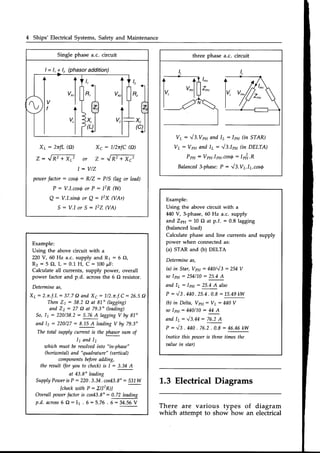 4 Ships' Electrical Systems, Safety and Maintenance
Example:
Using the above circuit with a
220 V, 60 Hz a.c. supply and R1 : 6 A,
Rz : 5 O, L : 0.1 H, C : 100lF:
Calculate all currents, supply power, overall
power factor and p.d. acrossthe 6 O resistor.
Determineas,
Xy:2.n.f.L= 37.7Q and X6= 7/2.n.f.C:26.5A
Then 21 : 38.2 Q at 81" Aagging)
and 22: 27 A at 79.3" (leading)
So, 11 : 220/38.2 : 5.76 A lagging V by 81"
and l, = 220/27: 8.1,5A leadingV by 79.3"
The total suryIy current is the phasorsum of
11and 12
which must be resoktedinto
"in-phase"
(hoizontal) and
"quadrature" (aertical)
components
beforeadding,
the result (for you to check)is l: 3.34 A
at 43.8" leading
Supply
PowerisP : 220.3.34.cos43.8"
: 531W
lcheckwith P: Z(l2R)]
OaeraIIpowerfactor is cos43.8": 0.72 leading
p.d. across6O : Ir . 6 : 5J6 . 6 -- 34.56V
three phase a.c. circuit
V7 : .l3.Vpp and ly : lpu 0n ST14R)
Vt: Vpu and Iy: '/3.1p11
Gn DELTA)
Ppu = Vp11.Ip11.cosS
: lr&.R
Balanced
3-phase:
P :'/ 3.VL.ly.cosg
Example:
Using the above circuit with a
M0 V, 3-phase, 60 Hz a.c. supply
and Za1: 10 O at p.f. = 0.8 lagging
(balanced load)
Calculate phase and line currents and supply
power when connected as:
(a) STAR and (b) DELTA
Determineas,
(a) in Star, Vpu : 440/J3 : 254 V
so Ippl'J
: 254/1-0: 25.4 A
and ly: lpu : 25.4A also
P : J3 .440
.2s.4
.0.8:1s.49
kw
(b) in Delta, Vpn: VL: 440 V
so lpp: 440/10 : 44 A
and l7: '/S.lE: 76.2A
P : "/3 . 440. 7G.2. 0.8 : 46.46 kw
(noticethis power is three times the
aalue in star)
L.3 Electrical Diagrams
of diagram
an electrical
Singlephase a.c. circuit
I = l, ! l, (phasoraddition)
Xy: 2nfL @) X6: 1/2nfC@)
z : J R 4 x J o r z : J N + x j
l = V / Z
powerfactor
: cosQ: R/Z : PlS (lag or lead)
P : V.l.cos6or P : l2R (W)
Q: V.l.sinfor Q: l2x UAr)
S : V . l o r S : l 2 Z U A )
I
yr,l
V I
' t
v,l
I
There are various types
which attempt to show how
 