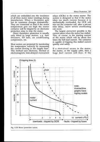 Motor Protection 107
which are embedded into the insulation
of all three motor stator windings during
manufacture. When a thermistor gets
hot its resistancechanges dramatically.
They are connected so that if the motor
temperature gets too high the starter
contactor will be tripped by an electronic
protection relay to stop the motor.
Direct thermistor protection is usually
only fitted to large motors, e.g. bow
thrusters, FD fans, air conditioning
compressors,etc.
Most motors are protectedby monitoring
the temperature indirectlyby measuring
the current flowing in the supply lines.
This method uses electronic, thermal or
electromagnetictime-delayedovercurrent
relays (OCRs) in the motor starter. The
system is designed so that if the motor
takes too much current because it is
mechanically overloaded, the OCR will
trip out the contactorcoil, after a pre-set
time delay, beforesevere overheating
can occur.
The largest oaercurrentpossible is the
current taken when the motor has stalled.
This, of course, is the starting current
of the motor which will be about five
times the full load current. The contactor
is capable of tripping this stalled current
quickly and safely.
lf a short-circuit occurs in the motor,
the starter, or the supply cable, then a
huge fault current will flow. If the
tripping
time(t)
A
' 1 6
a
c)
E 4
2
1_
, _ t _
inverse/time
graphs
have
log/log
scales
a
o
C
o
o
o
a
10 current
x FLC
overloads
- tripped
byOCR -faults- tripped
byfuses
Fig. 4.20 Motor protection curves.
 